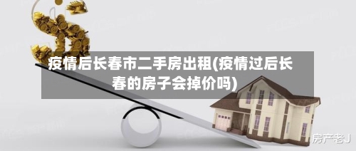 疫情后长春市二手房出租(疫情过后长春的房子会掉价吗)-第3张图片