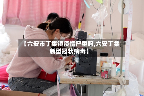【六安市丁集镇疫情严重吗,六安丁集新型冠状病毒】-第2张图片