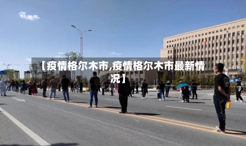 【疫情格尔木市,疫情格尔木市最新情况】-第1张图片