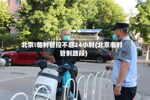 北京:临时管控不超24小时(北京临时管制路段)-第1张图片