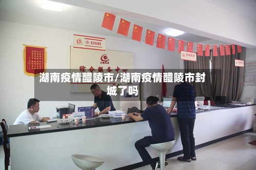 湖南疫情醴陵市/湖南疫情醴陵市封城了吗-第1张图片