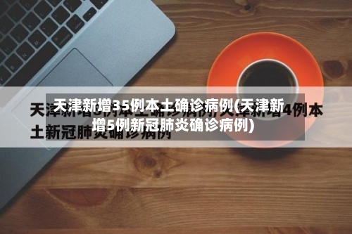 天津新增35例本土确诊病例(天津新增5例新冠肺炎确诊病例)-第1张图片