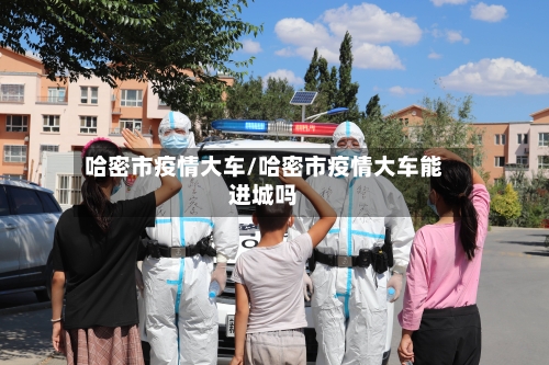 哈密市疫情大车/哈密市疫情大车能进城吗-第1张图片