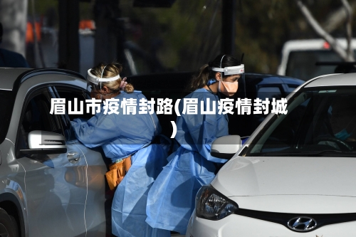 眉山市疫情封路(眉山疫情封城)-第1张图片