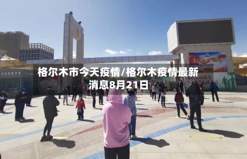 格尔木市今天疫情/格尔木疫情最新消息8月21日-第1张图片