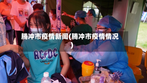 腾冲市疫情新闻(腾冲市疫情情况)-第1张图片