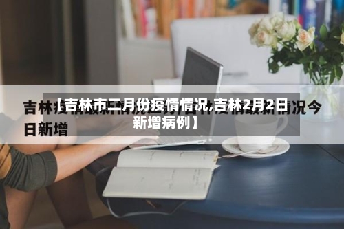 【吉林市二月份疫情情况,吉林2月2日新增病例】-第1张图片