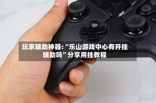 玩家辅助神器:“乐山游戏中心有开挂辅助吗”分享用挂教程-第1张图片