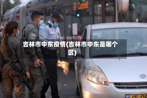 吉林市中东疫情(吉林市中东是哪个区)-第3张图片