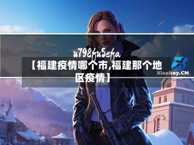 【福建疫情哪个市,福建那个地区疫情】-第1张图片