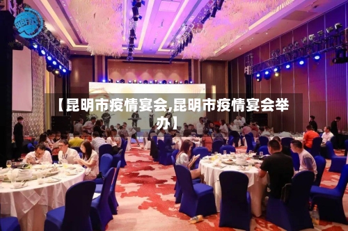【昆明市疫情宴会,昆明市疫情宴会举办】-第3张图片