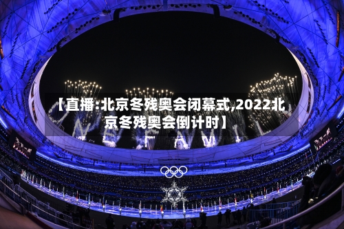 【直播:北京冬残奥会闭幕式,2022北京冬残奥会倒计时】-第2张图片