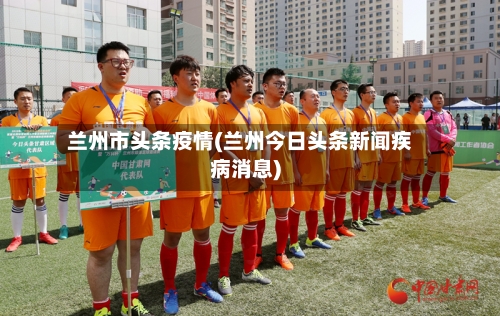 兰州市头条疫情(兰州今日头条新闻疾病消息)-第1张图片