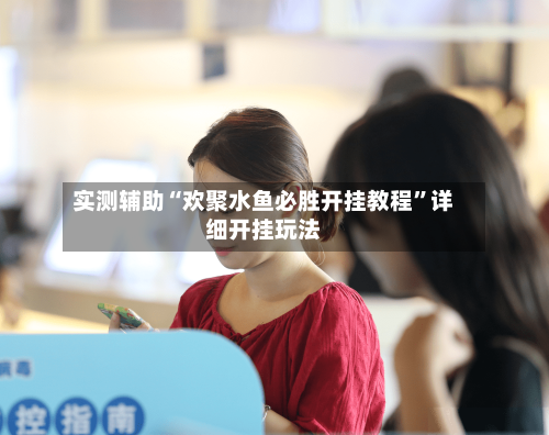 实测辅助“欢聚水鱼必胜开挂教程	”详细开挂玩法-第3张图片