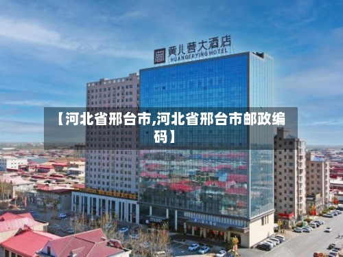 【河北省邢台市,河北省邢台市邮政编码】-第1张图片
