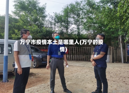 万宁市疫情本土是哪里人(万宁的疫情)-第2张图片
