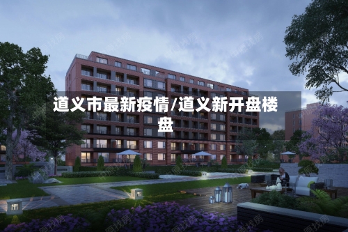道义市最新疫情/道义新开盘楼盘-第3张图片