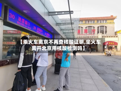 【乘火车离京不再查核酸证明,坐火车离开北京用核酸检测吗】-第1张图片