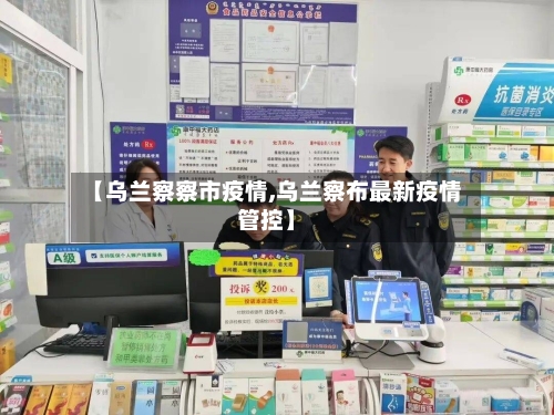 【乌兰察察市疫情,乌兰察布最新疫情管控】-第1张图片