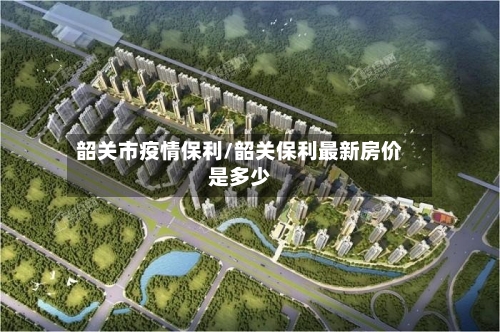 韶关市疫情保利/韶关保利最新房价是多少-第1张图片