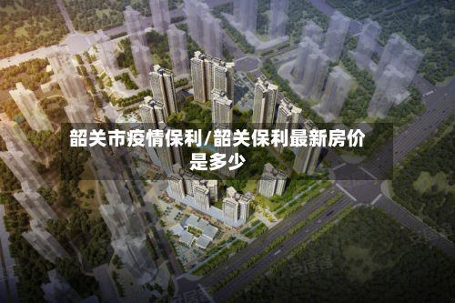 韶关市疫情保利/韶关保利最新房价是多少-第2张图片