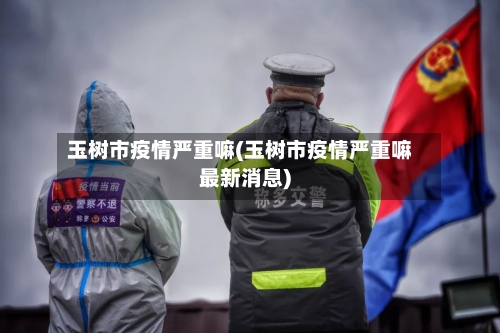 玉树市疫情严重嘛(玉树市疫情严重嘛最新消息)-第2张图片