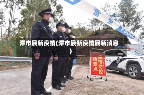 潭市最新疫情(潭市最新疫情最新消息)-第1张图片