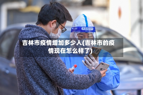 吉林市疫情增加多少人(吉林市的疫情现在怎么样了)-第3张图片