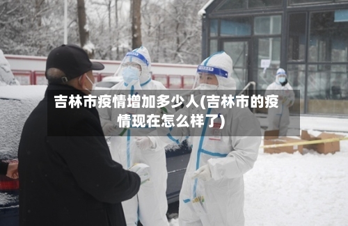 吉林市疫情增加多少人(吉林市的疫情现在怎么样了)-第2张图片