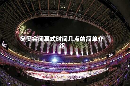 冬奥会闭幕式时间几点的简单介绍-第1张图片