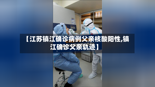 【江苏镇江确诊病例父亲核酸阳性,镇江确诊父亲轨迹】-第2张图片