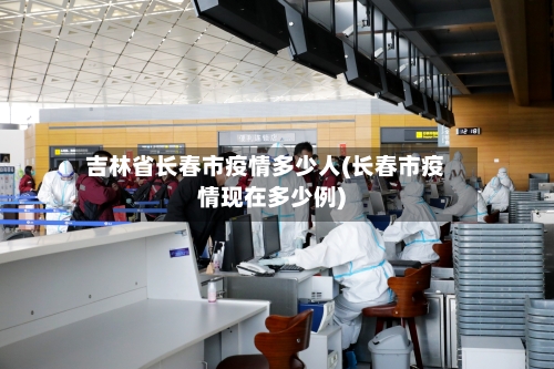 吉林省长春市疫情多少人(长春市疫情现在多少例)-第1张图片
