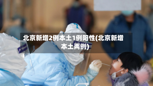 北京新增2例本土1例阳性(北京新增本土两例)-第2张图片