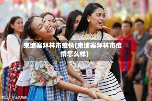 柬埔寨拜林市疫情(柬埔寨拜林市疫情怎么样)-第1张图片