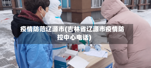 疫情防范辽源市(吉林省辽源市疫情防控中心电话)-第1张图片