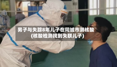 男子与失踪8年儿子在同城市测核酸(核酸检测找到失联儿子)-第2张图片