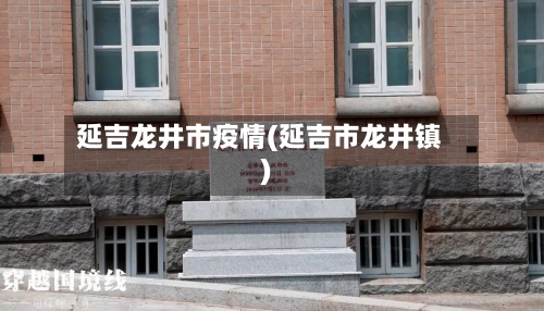 延吉龙井市疫情(延吉市龙井镇)-第2张图片