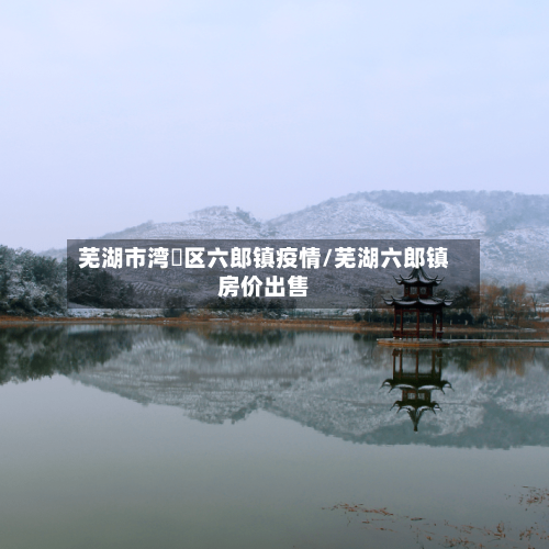 芜湖市湾沚区六郎镇疫情/芜湖六郎镇房价出售-第1张图片