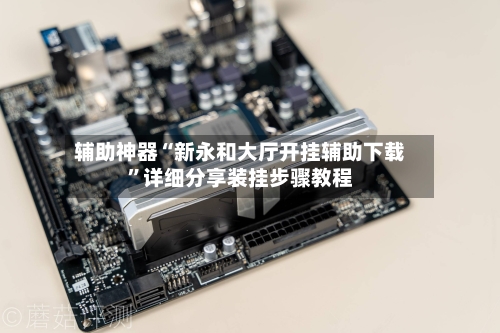 辅助神器“新永和大厅开挂辅助下载	”详细分享装挂步骤教程-第2张图片