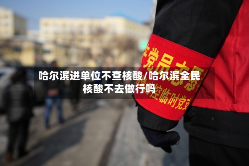 哈尔滨进单位不查核酸/哈尔滨全民核酸不去做行吗-第3张图片