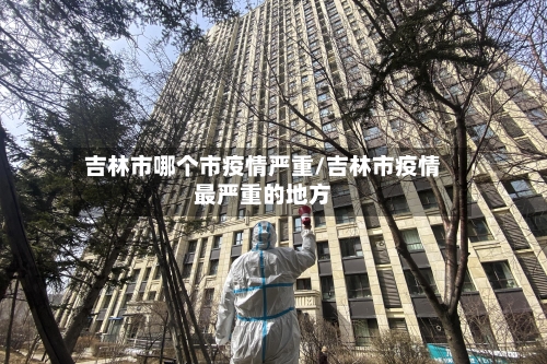 吉林市哪个市疫情严重/吉林市疫情最严重的地方-第3张图片
