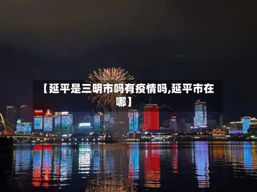 【延平是三明市吗有疫情吗,延平市在哪】-第1张图片