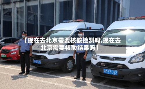 【现在去北京需要核酸检测吗,现在去北京需要核酸结果吗】-第2张图片