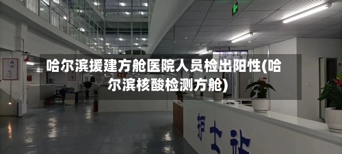 哈尔滨援建方舱医院人员检出阳性(哈尔滨核酸检测方舱)-第3张图片