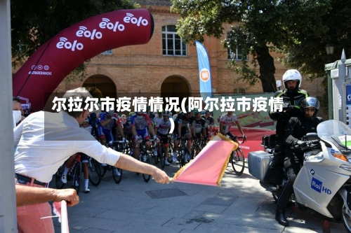 尔拉尔市疫情情况(阿尔拉市疫情)-第1张图片