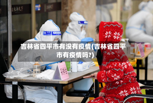 吉林省四平市有没有疫情(吉林省四平市有疫情吗?)-第2张图片