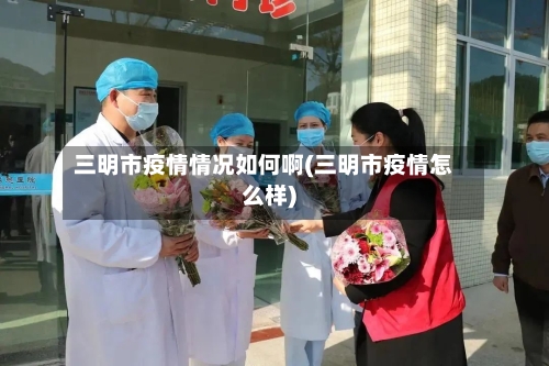 三明市疫情情况如何啊(三明市疫情怎么样)-第1张图片