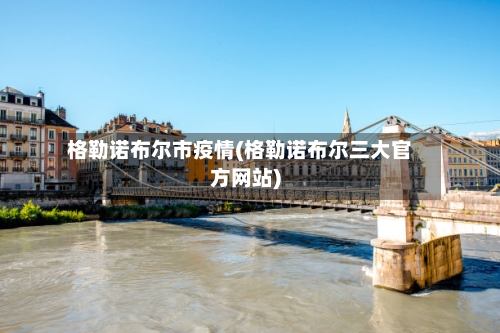 格勒诺布尔市疫情(格勒诺布尔三大官方网站)-第1张图片