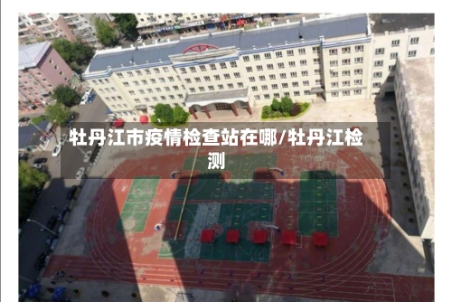 牡丹江市疫情检查站在哪/牡丹江检测-第1张图片