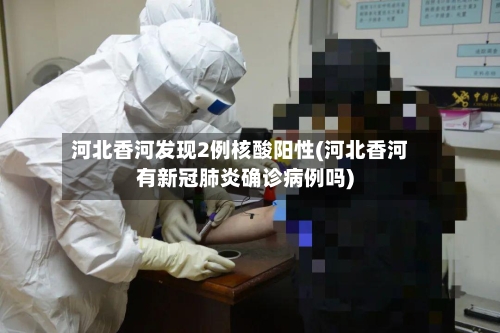 河北香河发现2例核酸阳性(河北香河有新冠肺炎确诊病例吗)-第3张图片